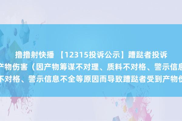 撸撸射快播 【12315投诉公示】蹧跶者投诉新妍丽导致蹧跶者受到产物伤害（因产物筹谋不对理、质料不对格、警示信息不全等原因而导致蹧跶者受到产物伤害）问题