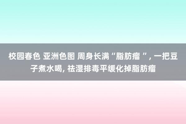 校园春色 亚洲色图 周身长满“脂肪瘤 ”， 一把豆子煮水喝， 祛湿排毒平缓化掉脂肪瘤