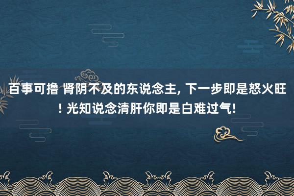 百事可撸 肾阴不及的东说念主， 下一步即是怒火旺! 光知说念清肝你即是白难过气!