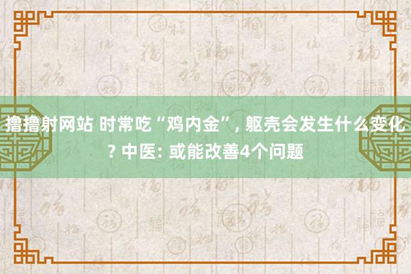 撸撸射网站 时常吃“鸡内金”， 躯壳会发生什么变化? 中医: 或能改善4个问题