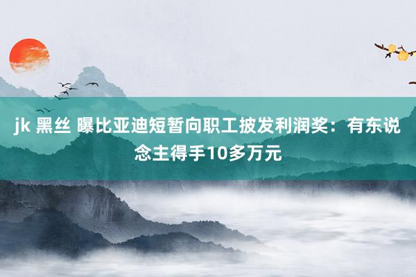 jk 黑丝 曝比亚迪短暂向职工披发利润奖：有东说念主得手10多万元