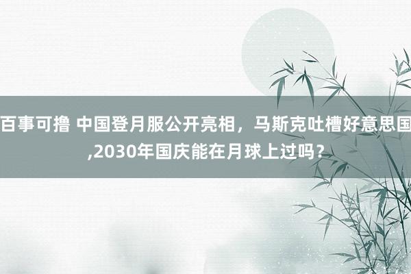 百事可撸 中国登月服公开亮相，马斯克吐槽好意思国，2030年国庆能在月球上过吗？