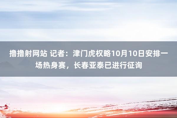 撸撸射网站 记者：津门虎权略10月10日安排一场热身赛，长春亚泰已进行征询