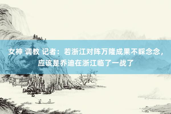 女神 调教 记者：若浙江对阵万隆成果不睬念念，应该是乔迪在浙江临了一战了