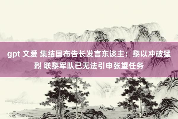 gpt 文爱 集结国布告长发言东谈主：黎以冲破猛烈 联黎军队已无法引申张望任务