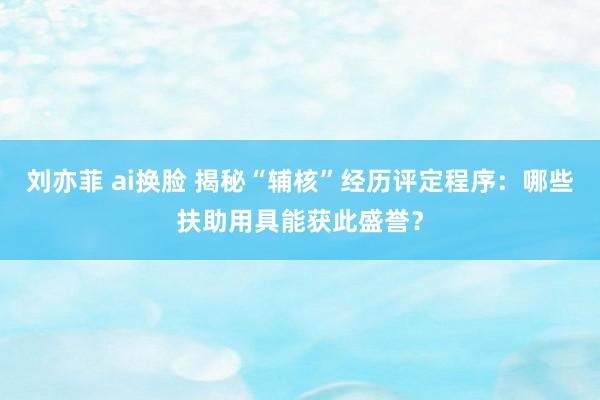 刘亦菲 ai换脸 揭秘“辅核”经历评定程序：哪些扶助用具能获此盛誉？