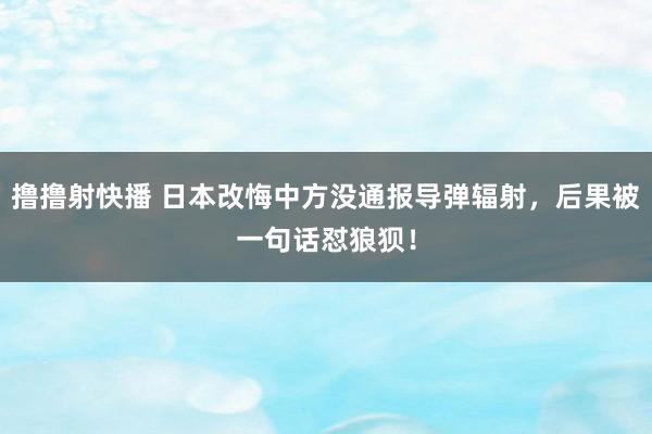 撸撸射快播 日本改悔中方没通报导弹辐射，后果被一句话怼狼狈！