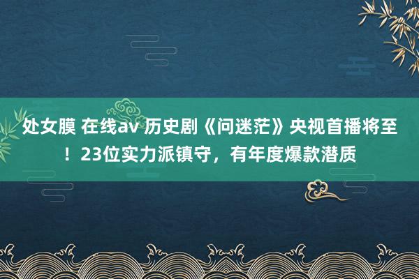 处女膜 在线av 历史剧《问迷茫》央视首播将至！23位实力派镇守，有年度爆款潜质