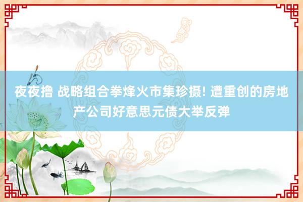 夜夜撸 战略组合拳烽火市集珍摄! 遭重创的房地产公司好意思元债大举反弹