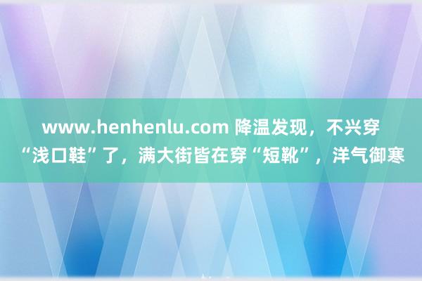 www.henhenlu.com 降温发现，不兴穿“浅口鞋”了，满大街皆在穿“短靴”，洋气御寒