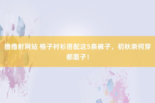 撸撸射网站 格子衬衫搭配这5条裤子，初秋奈何穿都面子！