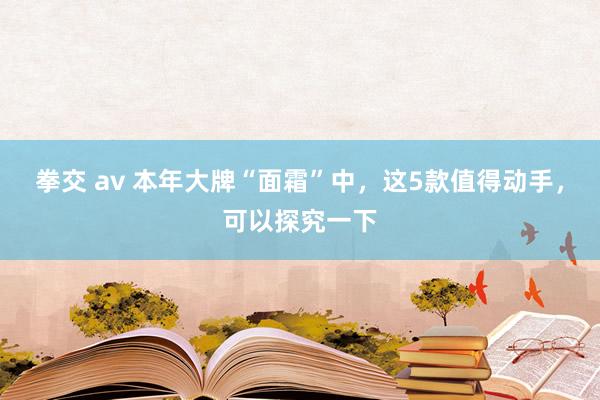 拳交 av 本年大牌“面霜”中，这5款值得动手，可以探究一下