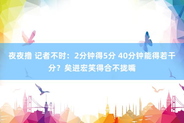 夜夜撸 记者不时：2分钟得5分 40分钟能得若干分？矣进宏笑得合不拢嘴