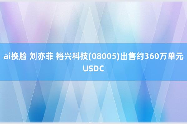 ai换脸 刘亦菲 裕兴科技(08005)出售约360万单元USDC