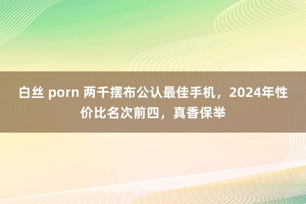 白丝 porn 两千摆布公认最佳手机，2024年性价比名次前四，真香保举