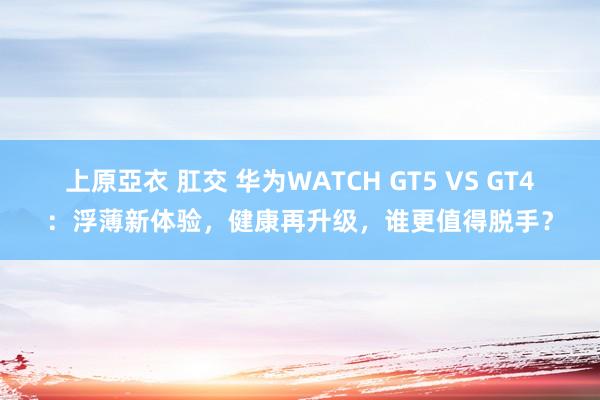 上原亞衣 肛交 华为WATCH GT5 VS GT4：浮薄新体验，健康再升级，谁更值得脱手？