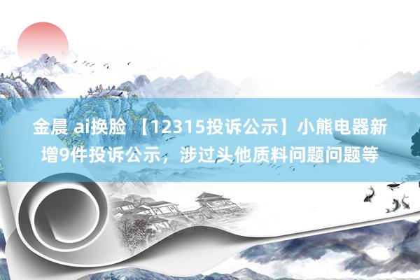 金晨 ai换脸 【12315投诉公示】小熊电器新增9件投诉公示，涉过头他质料问题问题等