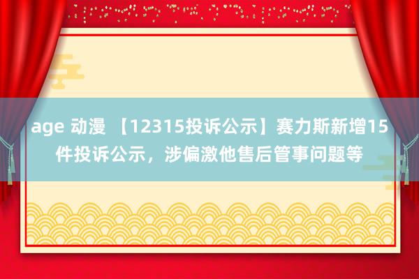 age 动漫 【12315投诉公示】赛力斯新增15件投诉公示，涉偏激他售后管事问题等