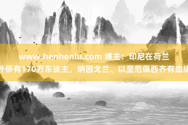 www.henhenlu.com 博主：印尼在荷兰外侨有170万东谈主，纳因戈兰、以至范佩西齐有血缘