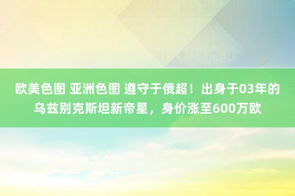 欧美色图 亚洲色图 遵守于俄超！出身于03年的乌兹别克斯坦新帝星，身价涨至600万欧