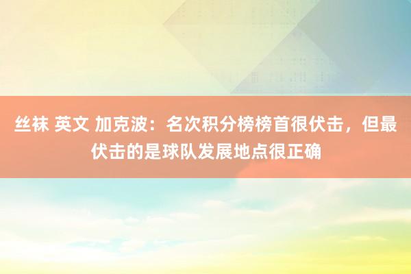 丝袜 英文 加克波：名次积分榜榜首很伏击，但最伏击的是球队发展地点很正确