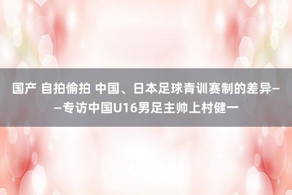 国产 自拍偷拍 中国、日本足球青训赛制的差异——专访中国U16男足主帅上村健一