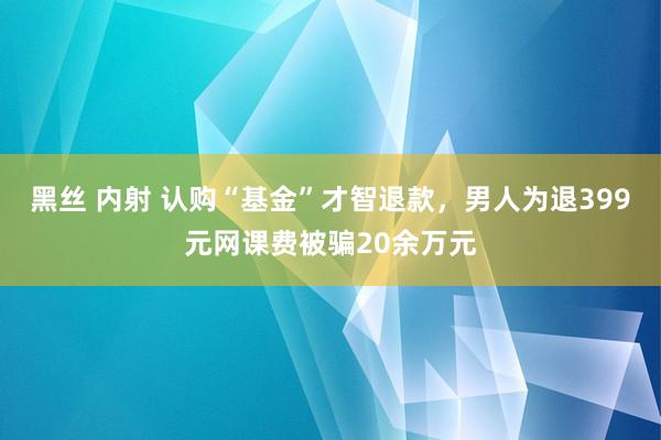 黑丝 内射 认购“基金”才智退款，男人为退399元网课费被骗20余万元