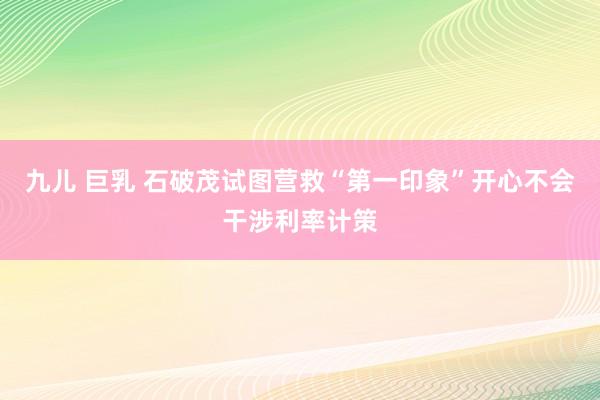 九儿 巨乳 石破茂试图营救“第一印象”开心不会干涉利率计策