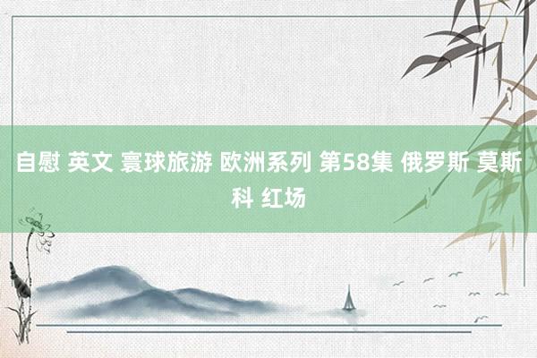 自慰 英文 寰球旅游 欧洲系列 第58集 俄罗斯 莫斯科 红场