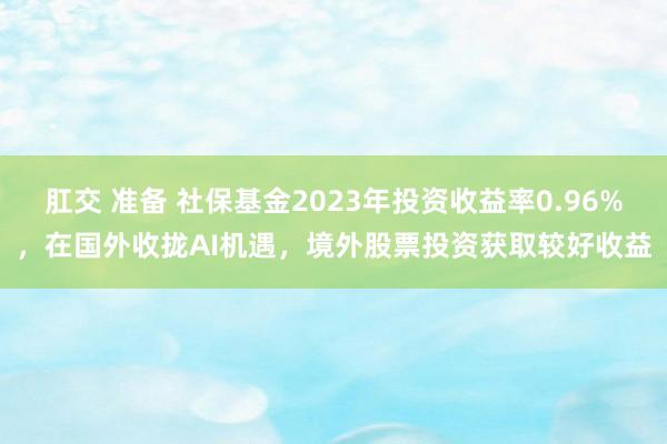 肛交 准备 社保基金2023年投资收益率0.96%，在国外收拢AI机遇，境外股票投资获取较好收益