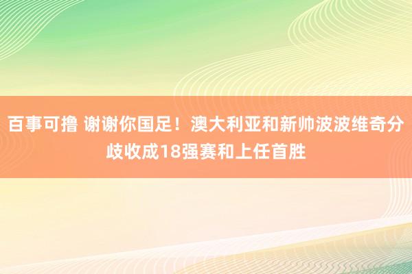 百事可撸 谢谢你国足！澳大利亚和新帅波波维奇分歧收成18强赛和上任首胜