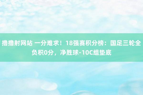 撸撸射网站 一分难求！18强赛积分榜：国足三轮全负积0分，净胜球-10C组垫底