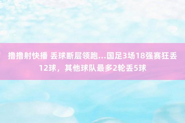 撸撸射快播 丢球断层领跑...国足3场18强赛狂丢12球，其他球队最多2轮丢5球