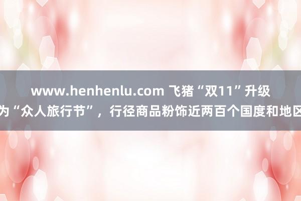 www.henhenlu.com 飞猪“双11”升级为“众人旅行节”，行径商品粉饰近两百个国度和地区