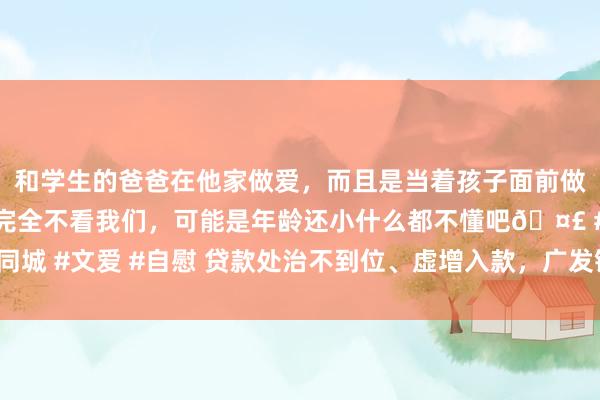 和学生的爸爸在他家做爱，而且是当着孩子面前做爱，太刺激了，孩子完全不看我们，可能是年龄还小什么都不懂吧🤣 #同城 #文爱 #自慰 贷款处治不到位、虚增入款，广发银行贵阳分行被罚90万元