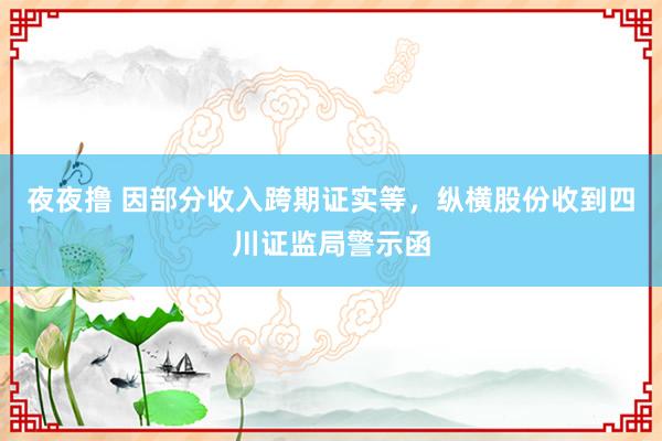 夜夜撸 因部分收入跨期证实等，纵横股份收到四川证监局警示函