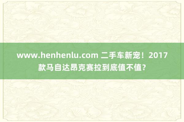 www.henhenlu.com 二手车新宠！2017款马自达昂克赛拉到底值不值？