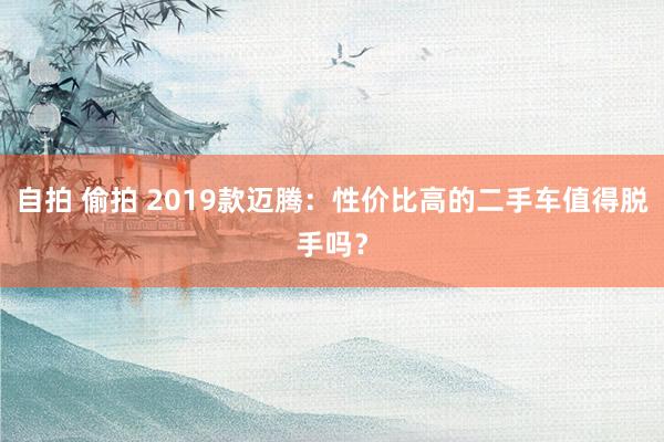 自拍 偷拍 2019款迈腾：性价比高的二手车值得脱手吗？