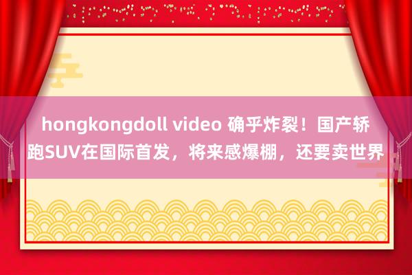 hongkongdoll video 确乎炸裂！国产轿跑SUV在国际首发，将来感爆棚，还要卖世界