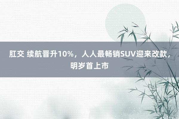 肛交 续航晋升10%，人人最畅销SUV迎来改款，明岁首上市