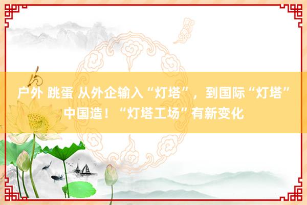 户外 跳蛋 从外企输入“灯塔”，到国际“灯塔”中国造！“灯塔工场”有新变化