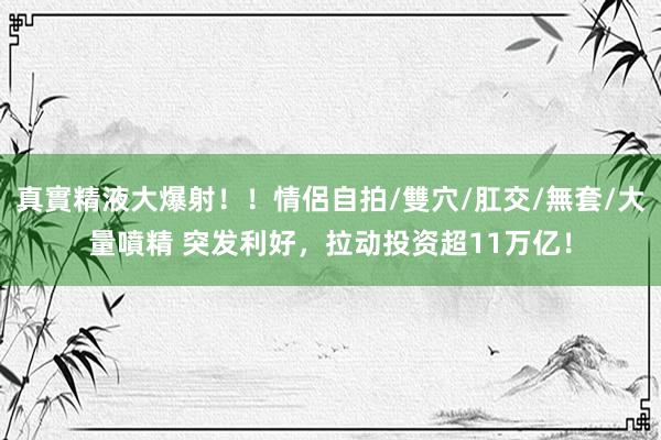 真實精液大爆射！！情侶自拍/雙穴/肛交/無套/大量噴精 突发利好，拉动投资超11万亿！