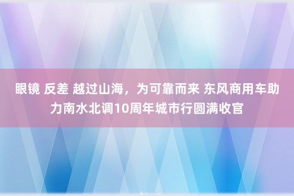 眼镜 反差 越过山海，为可靠而来 东风商用车助力南水北调10周年城市行圆满收官