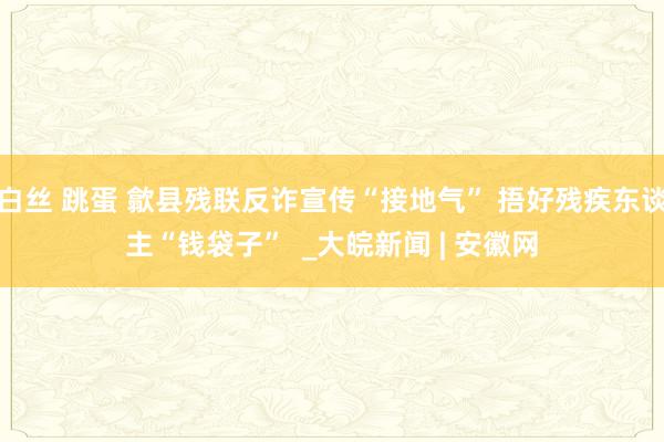 白丝 跳蛋 歙县残联反诈宣传“接地气” 捂好残疾东谈主“钱袋子”  _大皖新闻 | 安徽网