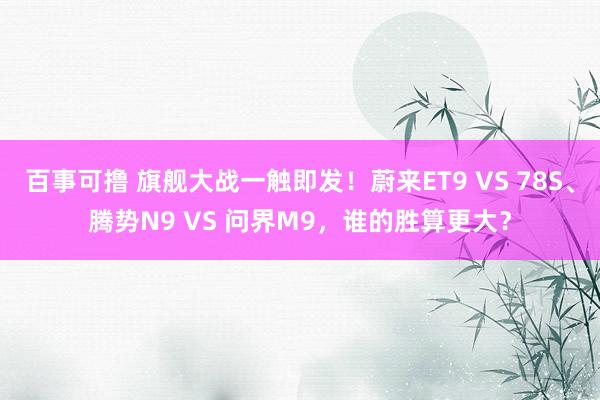 百事可撸 旗舰大战一触即发！蔚来ET9 VS 78S、腾势N9 VS 问界M9，谁的胜算更大？