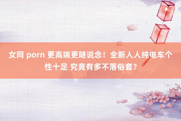 女同 porn 更高端更隧说念！全新人人纯电车个性十足 究竟有多不落俗套？