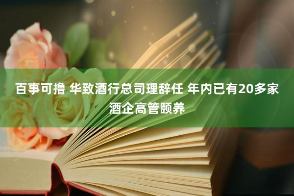 百事可撸 华致酒行总司理辞任 年内已有20多家酒企高管颐养