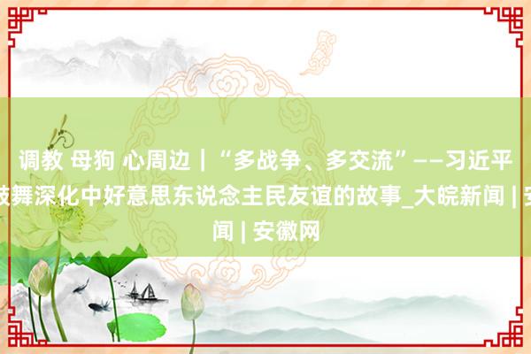 调教 母狗 心周边｜“多战争、多交流”——习近平主席鼓舞深化中好意思东说念主民友谊的故事_大皖新闻 | 安徽网