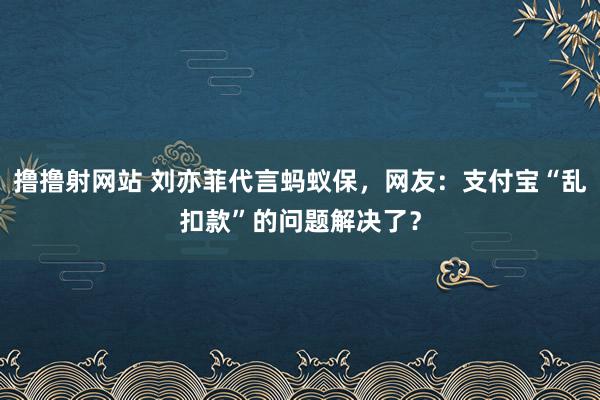 撸撸射网站 刘亦菲代言蚂蚁保，网友：支付宝“乱扣款”的问题解决了？