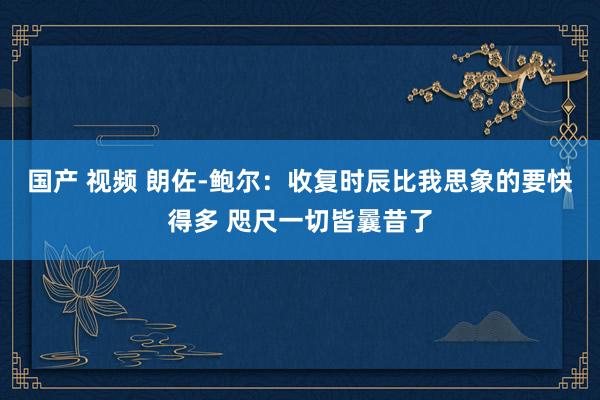 国产 视频 朗佐-鲍尔：收复时辰比我思象的要快得多 咫尺一切皆曩昔了